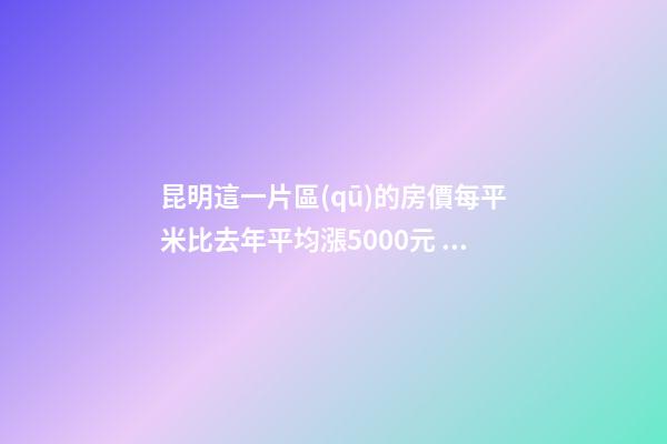 昆明這一片區(qū)的房價每平米比去年平均漲5000元！面對約談和調(diào)控，昆明房價會怎樣？